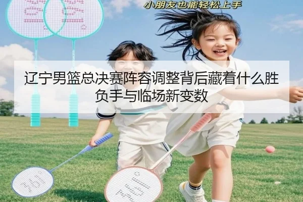 辽宁男篮总决赛阵容调整背后藏着什么胜负手与临场新变数 | kaiyun
